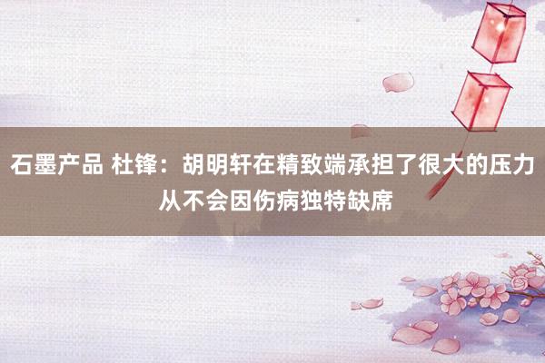 石墨产品 杜锋：胡明轩在精致端承担了很大的压力 从不会因伤病独特缺席